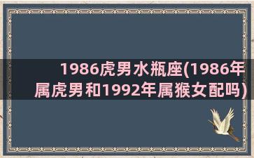 1986虎男水瓶座(1986年属虎男和1992年属猴女配吗)