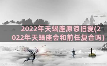 2022年天蝎座原谅旧爱(2022年天蝎座会和前任复合吗)