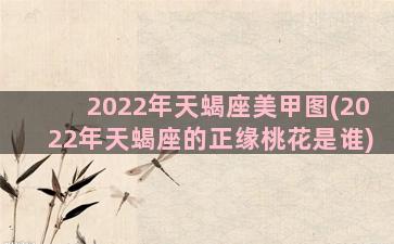 2022年天蝎座美甲图(2022年天蝎座的正缘桃花是谁)