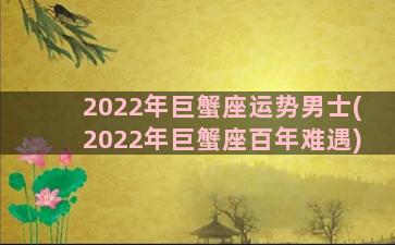 2022年巨蟹座运势男士(2022年巨蟹座百年难遇)
