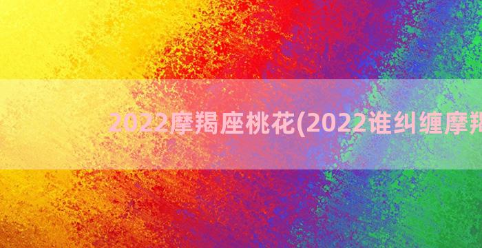 2022摩羯座桃花(2022谁纠缠摩羯座)
