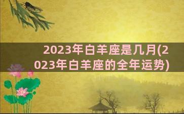 2023年白羊座是几月(2023年白羊座的全年运势)