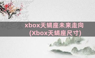 xbox天蝎座未来走向(Xbox天蝎座尺寸)