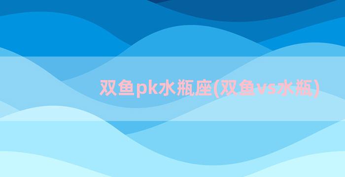 双鱼pk水瓶座(双鱼vs水瓶)