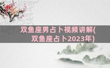 双鱼座男占卜视频讲解(双鱼座占卜2023年)