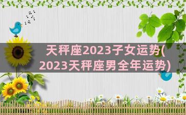 天秤座2023子女运势(2023天秤座男全年运势)