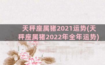天秤座属猪2021运势(天秤座属猪2022年全年运势)