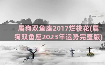 属狗双鱼座2017烂桃花(属狗双鱼座2023年运势完整版)