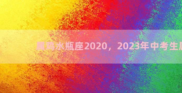 属鸡水瓶座2020，2023年中考生属什么