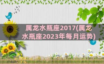 属龙水瓶座2017(属龙水瓶座2023年每月运势)