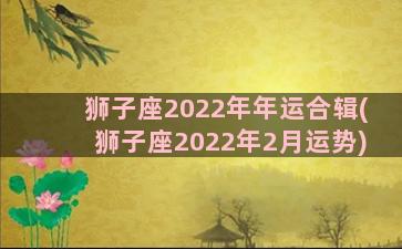 狮子座2022年年运合辑(狮子座2022年2月运势)
