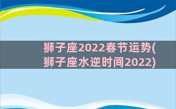 狮子座2022春节运势(狮子座水逆时间2022)