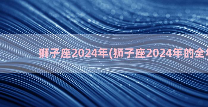 狮子座2024年(狮子座2024年的全年运势)