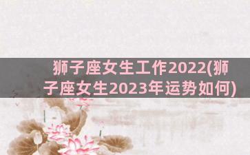 狮子座女生工作2022(狮子座女生2023年运势如何)